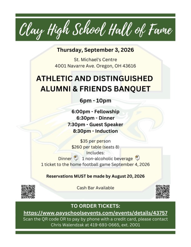 Clay High School Hall of Fame Thursday, September 3, 2026 St. Michael's Centre 4001 Navarre Ave. Oregon, OH 43616 ATHLETIC AND DISTINGUISHED ALUMNI & FRIENDS BANQUET б р т - 1 0 р m 6 : 0 0 p m - Fellowship 6:30pm - Dinner 7:30pm - Guest Speaker 8:30pm - Induction $35 per person $260 per table (seats 8) I n c l u d e s : Dinner 1 non-alcoholic beverage 1 ticket to the home football game September 4, 2026 Reservations MUST be made by August 20, 2026 Cash Bar Available T O ORDER TICKETS: https://www.payschoolsevents.com/events/details/43757 Scan the QR code OR to pay by phone with a credit card, please contact Chris Walendzak a t 419-693-0665, ext. 2001